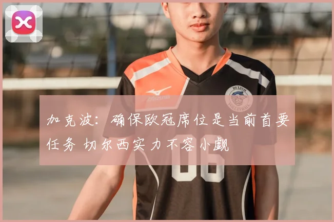加克波：确保欧冠席位是当前首要任务 切尔西实力不容小觑