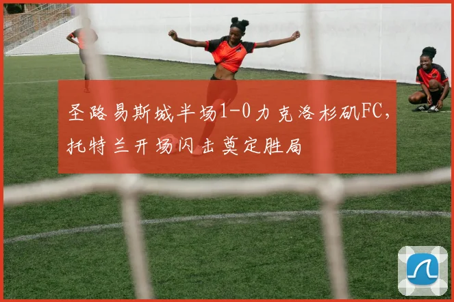 圣路易斯城半场1-0力克洛杉矶FC,托特兰开场闪击奠定胜局