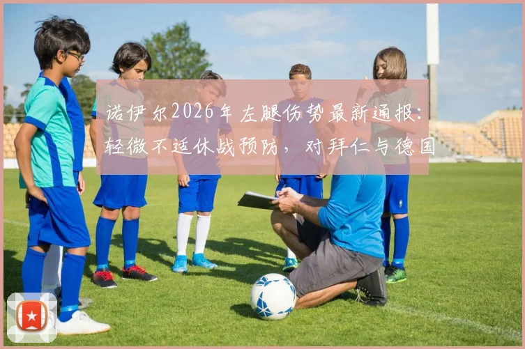 诺伊尔2026年左腿伤势最新通报:轻微不适休战预防,对拜仁与德国队影响几何?(附伤情解析与复出时间展望)
