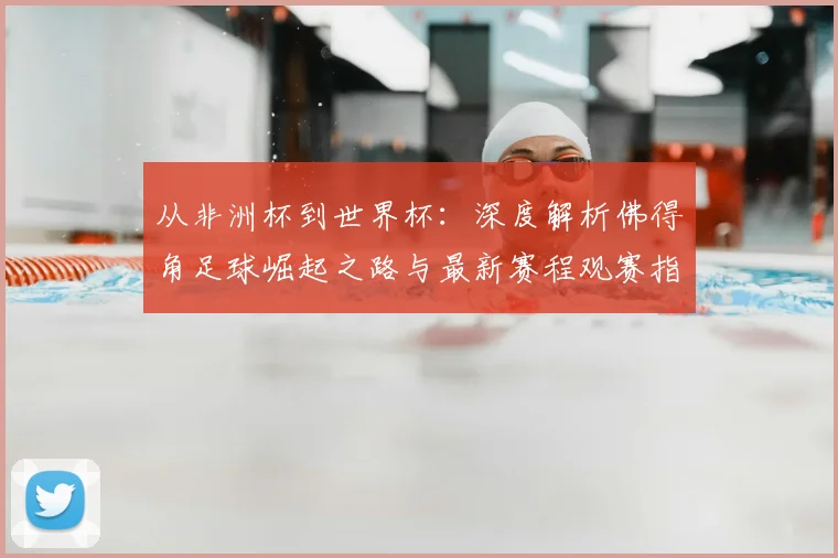 从非洲杯到世界杯:深度解析佛得角足球崛起之路与最新赛程观赛指南