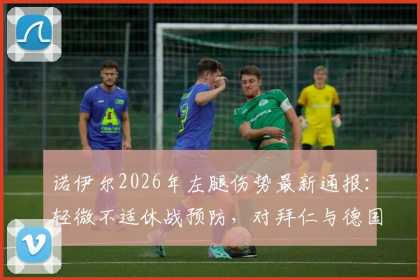 诺伊尔2026年左腿伤势最新通报:轻微不适休战预防,对拜仁与德国队影响几何?(附伤情解析与复出时间展望)