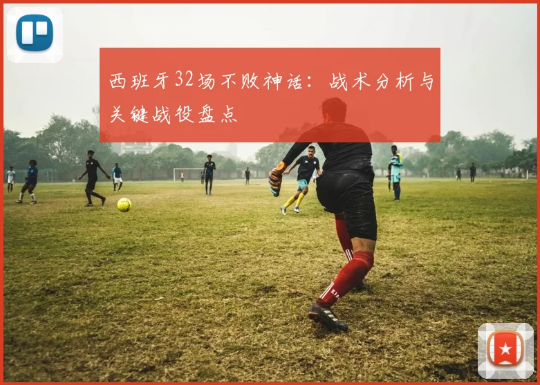 西班牙32场不败神话：战术分析与关键战役盘点
