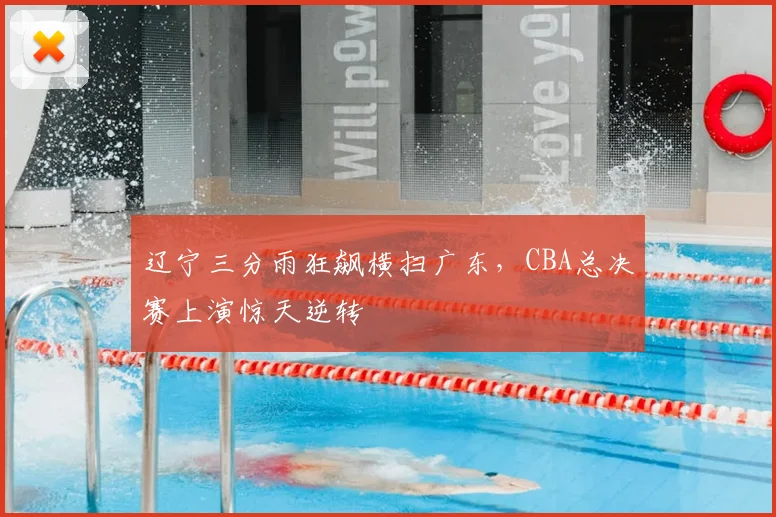 辽宁三分雨狂飙横扫广东,CBA总决赛上演惊天逆转