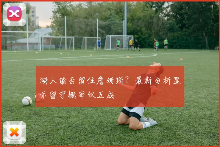 湖人能否留住詹姆斯？最新分析显示留守概率仅五成
