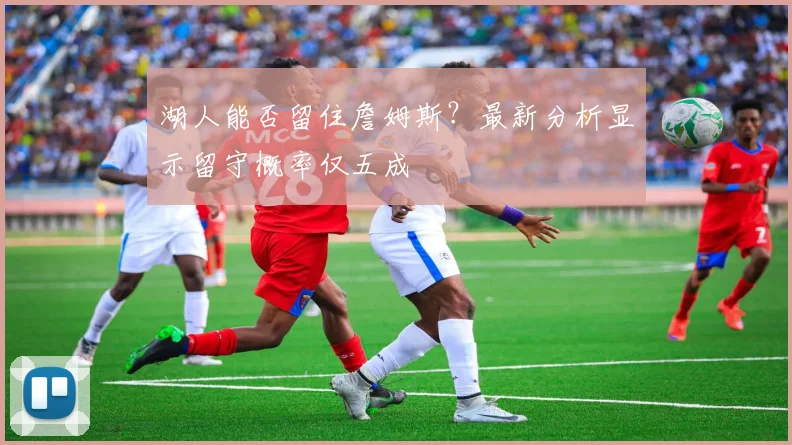 湖人能否留住詹姆斯？最新分析显示留守概率仅五成