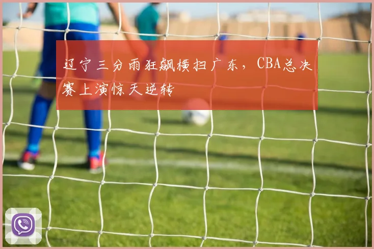 辽宁三分雨狂飙横扫广东,CBA总决赛上演惊天逆转