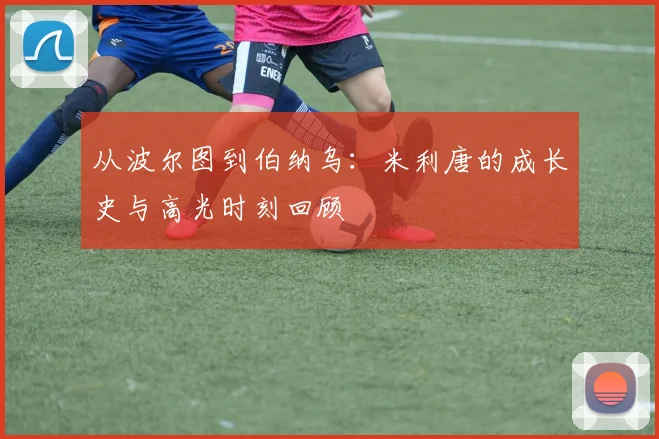 从波尔图到伯纳乌:米利唐的成长史与高光时刻回顾